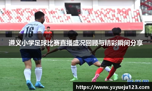 遵义小学足球比赛直播盛况回顾与精彩瞬间分享